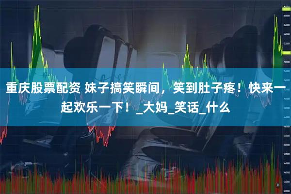 重庆股票配资 妹子搞笑瞬间，笑到肚子疼！快来一起欢乐一下！_大妈_笑话_什么