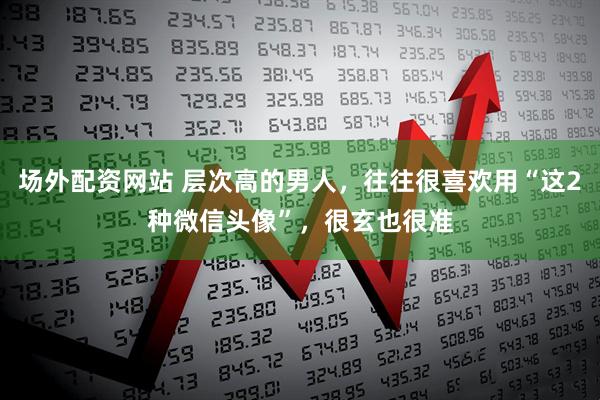 场外配资网站 层次高的男人，往往很喜欢用“这2种微信头像”，很玄也很准