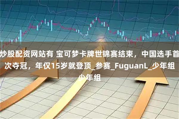 炒股配资网站有 宝可梦卡牌世锦赛结束，中国选手首次夺冠，年仅15岁就登顶_参赛_FuguanL_少年组