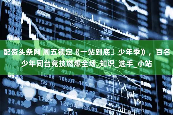 配资头条网 周五锁定《一站到底・少年季》，百名少年同台竞技燃爆全场_知识_选手_小站