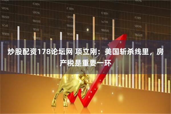 炒股配资178论坛网 项立刚：美国斩杀线里，房产税是重要一环