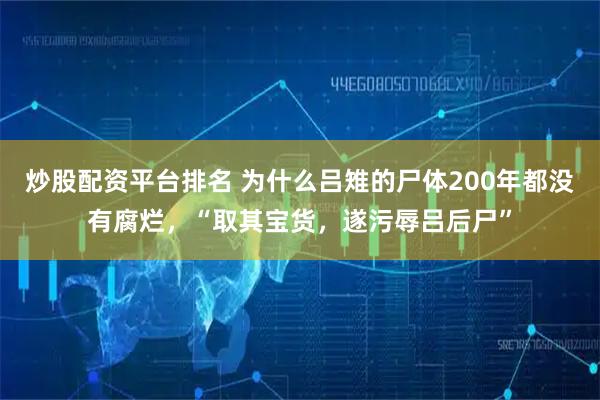 炒股配资平台排名 为什么吕雉的尸体200年都没有腐烂,“取其宝货,遂污辱吕后尸”