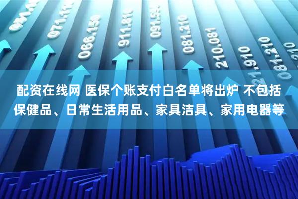 配资在线网 医保个账支付白名单将出炉 不包括保健品、日常生活用品、家具洁具、家用电器等