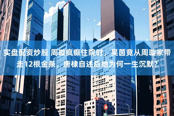 实盘配资炒股 周璇疯癫住院时，吴茵竟从周璇家带走12根金条，唐棣自述后她为何一生沉默？