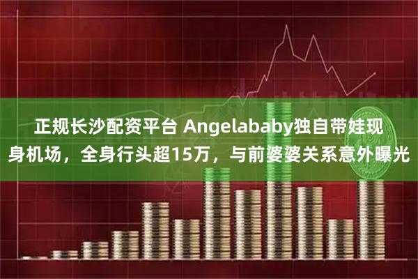 正规长沙配资平台 Angelababy独自带娃现身机场，全身行头超15万，与前婆婆关系意外曝光