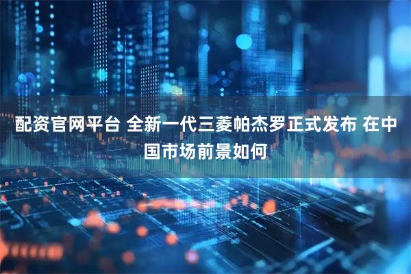配资官网平台 全新一代三菱帕杰罗正式发布 在中国市场前景如何